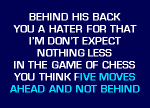 BEHIND HIS BACK
YOU A HATER FOR THAT
I'M DON'T EXPECT
NOTHING LESS
IN THE GAME OF CHESS
YOU THINK FIVE MOVES
AHEAD AND NOT BEHIND