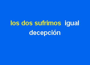 los dos sufrimos igual

decepcidn
