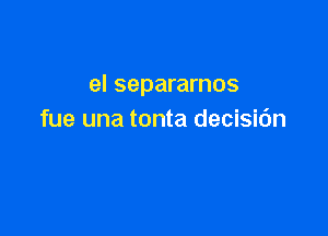 el separarnos

fue una tonta decisic'm