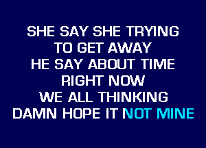 SHE SAY SHE TRYING
TO GET AWAY
HE SAY ABOUT TIME
RIGHT NOW
WE ALL THINKING
DAMN HOPE IT NOT MINE