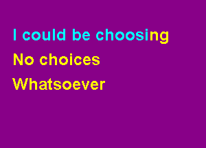 I could be choosing
No choices

Whatsoever