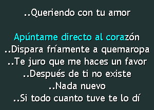 ..Queriendo con tu amor

Apljntame directo al corazdn
..Dispara fn'amente a quemaropa
..Te juro que me haces un favor
..Despws de ti no existe
..Nada nuevo
..Si todo cuanto tuve te lo d1'