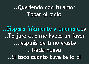 ..Queriendo con tu amor
Tocar el cielo

..Dispara fn'amente a quemaropa
..Te juro que me haces un favor
..Despws de ti no existe
..Nada nuevo
..Si todo cuanto tuve te lo d1'