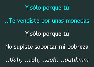 Y sdlo porque tLi

..Te vendiste por unas monedas
Y sdlo porque tLi

No supiste soportar mi pobreza

..Uoh, ..uoh, ..uoh, ..uuhhmm