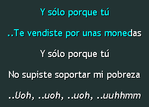 Y sdlo porque tLi

..Te vendiste por unas monedas
Y sdlo porque tLi

No supiste soportar mi pobreza

..Uoh, ..uoh, ..uoh, ..uuhhmm