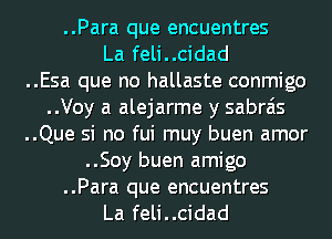 ..Para que encuentres

La feli..cidad
..Esa que no hallaste conmigo
..Voy a alejarme y sabrais
..Que si no fui muy buen amor
..Soy buen amigo

..Para que encuentres
La feli..cidad