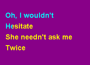 Oh, I wouldn't
Hesitate

She needn't ask me
Twice