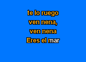 te lo ruego
ven nena,

ven nena
Eres el mar