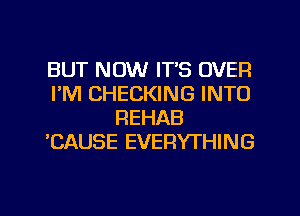 BUT NOW ITS OVER
I'M CHECKING INTO
REHAB
'CAUSE EVERYTHING
