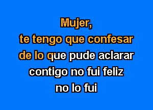 Mujer,
te tengo que confesar

de lo que pude aclarar
contigo no fui feliz
no lo fui