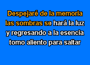 Despejanil de la memoria
las sombras se hare'i la luz
y regresando a la esencia

tomo aliento para saltar