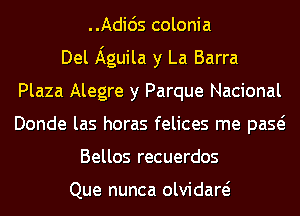 Adicis colonia
Del Aguila y La Barra
Plaza Alegre y Parque Nacional
Donde las horas felices me paQ
Bellos recuerdos

Que nunca olvidaw