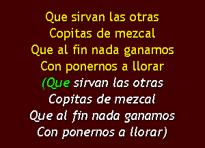 Que sirvan las otras
Copitas de mezcal
Que al fin nada ganamos
Con ponernos a llorar
(Que sirvan las otras
Copitas de mezcal

Que a! fin nada ganamos
Con ponernos a Horar) l