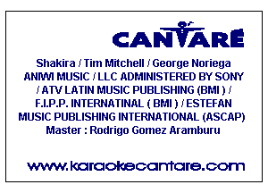 CANVARE

Shakira ITim Mitchell IGeorge Noriega
ANIWI MUSIC ILLC ADMINISTERED BY SONY
IATV LATIN MUSIC PUBLISHING (BM! J I
F.I.P.P. INTERNATINAL ( BMI J IESTEFAN
MUSIC PUBLISHING INTERNATIONAL (ASCAP)
Master l Rodrigo Gomez Aramhuru

WWW KOI'CIOKBCGFTTGI'S.COTI1