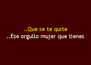 ..Que se te quite

..Ese orgullo mujer que tienes