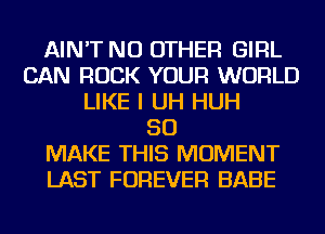 AIN'T NO OTHER GIRL
CAN ROCK YOUR WORLD
LIKE I UH HUH
SO
MAKE THIS MOMENT
LAST FOREVER BABE