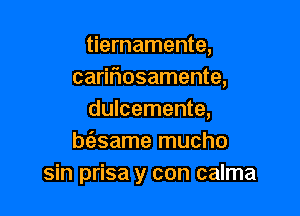 tiernamente,
caririosamente,

dulcemente,
bz'esame mucho
sin prisa y con calma