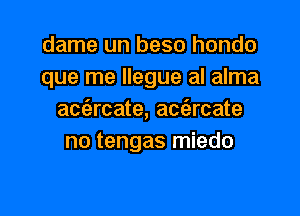 dame un beso hondo

que me llegue al alma
aetarcate, acc'ercate
no tengas miedo