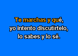 Te marchas y quc'a,

yo intento discutirtelo,
lo sabes y lo sfe.