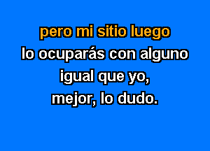 pero mi sitio luego
lo ocuparas con alguno

igual que yo,
mejor, Io dudo.