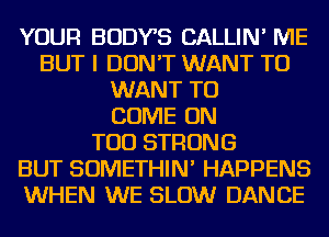 YOUR BODYB CALLIN' ME
BUT I DON'T WANT TO
WANT TO
COME ON
TOD STRONG
BUT SOMETHIN' HAPPENS
WHEN WE SLOW DANCE