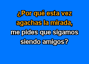 gPor quc'e esta vez
agachas la mirada,

me pides que sigamos
siendo amigos?