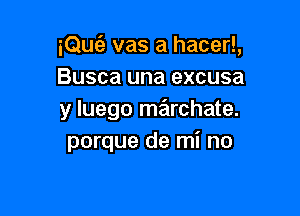 iQuc'a vas a hacer!,
Busca una excusa

y luego marchate.
porque de mi no