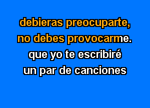 debieras preocuparte,
no debes provocarme.
que yo te escribirfa
un par de canciones