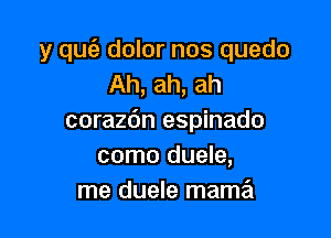 y quc'e dolor nos quedo
Ah, ah, ah

corazdn espinado
como duele,
me duele mama