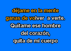 dtiljame en la mente
ganas de volver a verte.
Quitame ese hombre
del corazc'm,
quita de mi cuerpo