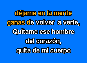 dtiljame en la mente
ganas de volver a verte,
Quitame ese hombre
del corazc'm,
quita de mi cuerpo