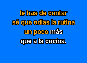 le has de contar
sfe que odias la rutina

un poco mas
que a la cocina.