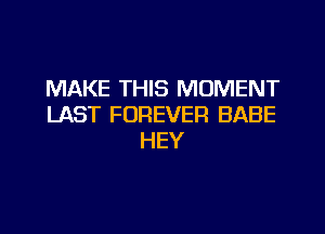 MAKE THIS MOMENT
LAST FOREVER BABE
HEY