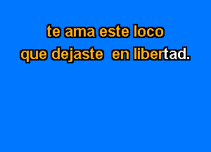 te ama este loco
que dejaste en libertad.