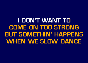 I DON'T WANT TO
COME ON TOD STRONG
BUT SOMETHIN' HAPPENS
WHEN WE SLOW DANCE