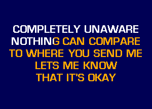 COMPLETELY UNAWARE

NOTHING CAN COMPARE

TO WHERE YOU SEND ME
LETS ME KNOW
THAT IT'S OKAY