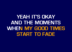 YEAH IT'S OKAY
AND THE MOMENTS
WHEN MY GOOD TIMES
START TU FADE