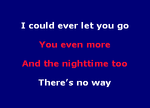 I could ever let you go

There's no way