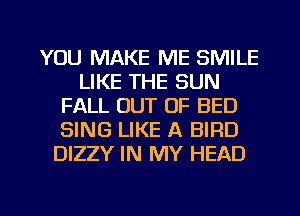 YOU MAKE ME SMILE
LIKE THE SUN
FALL OUT OF BED
SING LIKE A BIRD
DIZZY IN MY HEAD

g