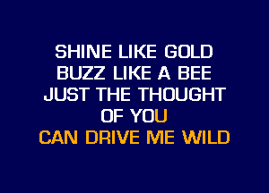 SHINE LIKE GOLD
BUZZ LIKE A BEE
JUST THE THOUGHT
OF YOU
CAN DRIVE ME WILD

g