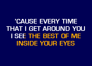 'CAUSE EVERY TIME
THAT I GET AROUND YOU
I SEE THE BEST OF ME
INSIDE YOUR EYES