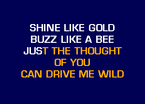 SHINE LIKE GOLD
BUZZ LIKE A BEE
JUST THE THOUGHT
OF YOU
CAN DRIVE ME WILD

g