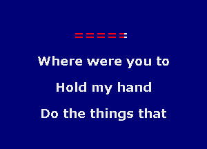 Where were you to

Hold my hand
Do the things that