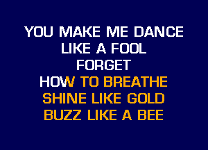 YOU MAKE ME DANCE
LIKE A FOOL
FORGET
HOW TO BREATHE
SHINE LIKE GOLD
BUZZ LIKE A BEE

g