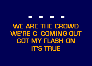 WE ARE THE CROWD
WE'RE Cr COMING OUT
GOT MY FLASH ON

IT'S TRUE