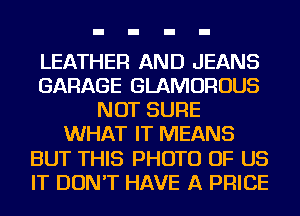 LEATHER AND JEANS
GARAGE GLAMOROUS
NOT SURE
WHAT IT MEANS
BUT THIS PHOTO OF US
IT DON'T HAVE A PRICE