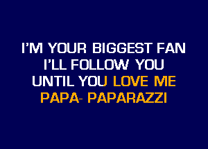 I'M YOUR BIGGEST FAN
I'LL FOLLOW YOU
UNTIL YOU LOVE ME
PAPA- PAPARAZZI