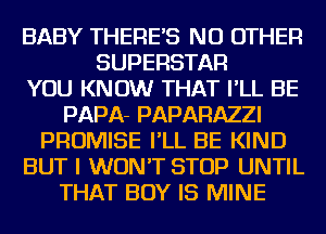 BABY THERE'S NO OTHER
SUPERSTAR
YOU KNOW THAT I'LL BE
PAPA- PAPARAZZI
PROMISE I'LL BE KIND
BUT I WON'T STOP UNTIL
THAT BOY IS MINE