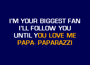 I'M YOUR BIGGEST FAN
I'LL FOLLOW YOU
UNTIL YOU LOVE ME
PAPA- PAPARAZZI