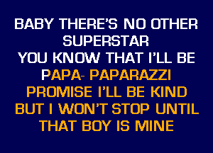 BABY THERE'S NO OTHER
SUPERSTAR
YOU KNOW THAT I'LL BE
PAPA- PAPARAZZI
PROMISE I'LL BE KIND
BUT I WON'T STOP UNTIL
THAT BOY IS MINE